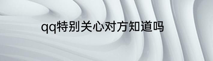 qq特别关心对方知道吗