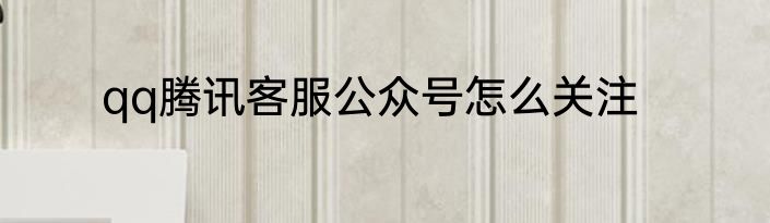 qq腾讯客服公众号怎么关注