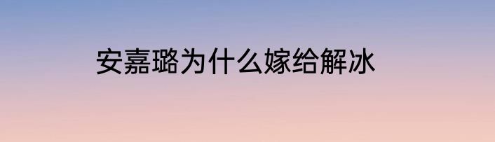 安嘉璐为什么嫁给解冰