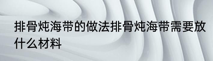 排骨炖海带的做法排骨炖海带需要放什么材料