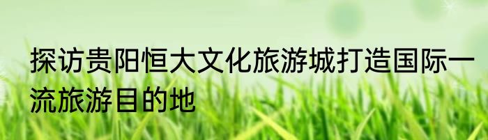 探访贵阳恒大文化旅游城打造国际一流旅游目的地