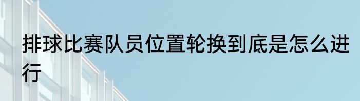 排球比赛队员位置轮换到底是怎么进行