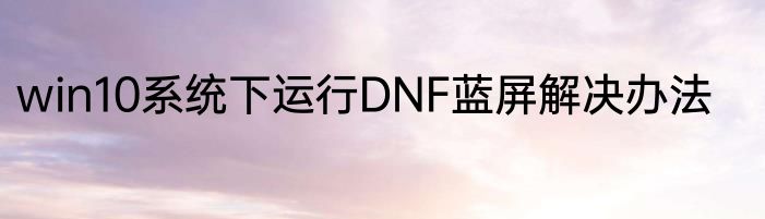 win10系统下运行DNF蓝屏解决办法