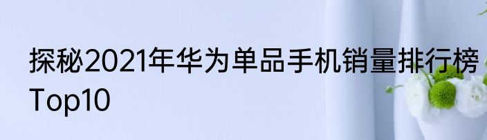 探秘2021年华为单品手机销量排行榜Top10