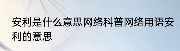 安利是什么意思网络科普网络用语安利的意思