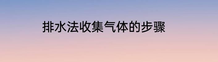 排水法收集气体的步骤