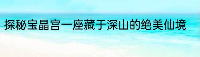 探秘宝晶宫一座藏于深山的绝美仙境