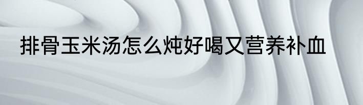排骨玉米汤怎么炖好喝又营养补血