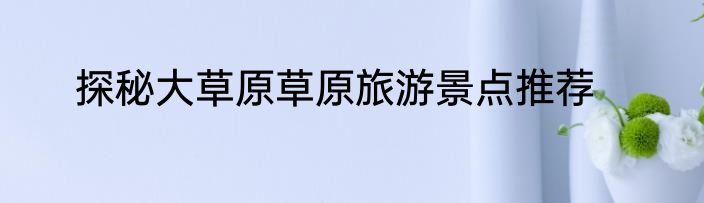 探秘大草原草原旅游景点推荐