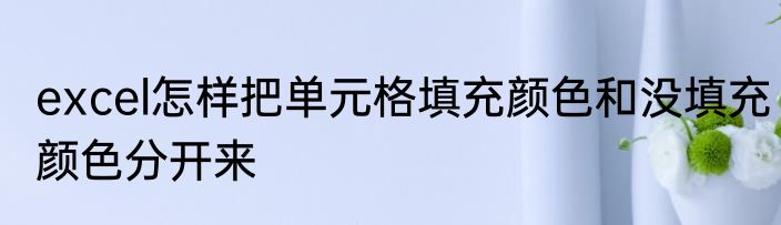excel怎样把单元格填充颜色和没填充颜色分开来