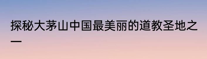 探秘大茅山中国最美丽的道教圣地之一