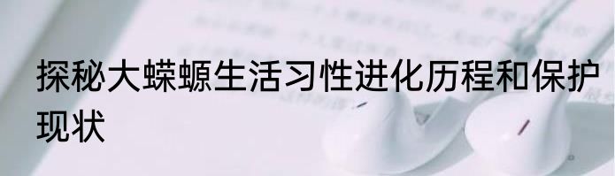 探秘大蝾螈生活习性进化历程和保护现状