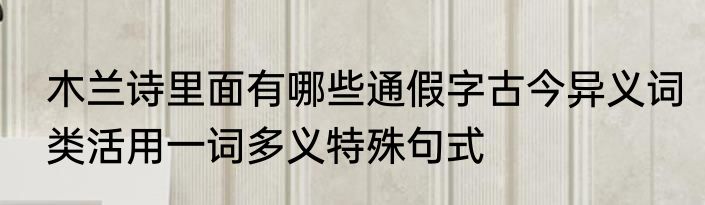 木兰诗里面有哪些通假字古今异义词类活用一词多义特殊句式