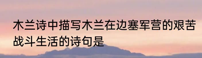 木兰诗中描写木兰在边塞军营的艰苦战斗生活的诗句是