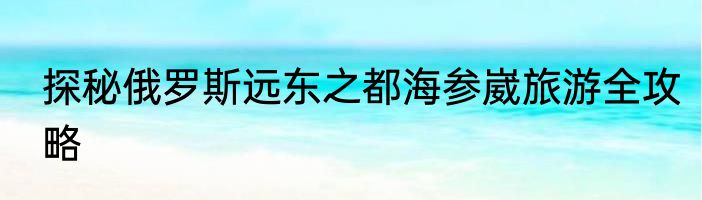 探秘俄罗斯远东之都海参崴旅游全攻略