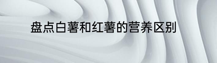 盘点白薯和红薯的营养区别