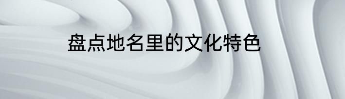 盘点地名里的文化特色