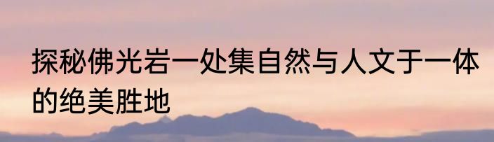 探秘佛光岩一处集自然与人文于一体的绝美胜地