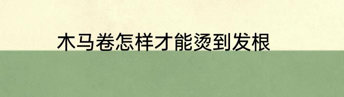 木马卷怎样才能烫到发根