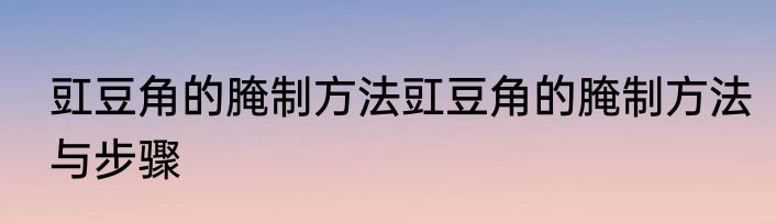 豇豆角的腌制方法豇豆角的腌制方法与步骤