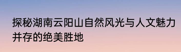 探秘湖南云阳山自然风光与人文魅力并存的绝美胜地