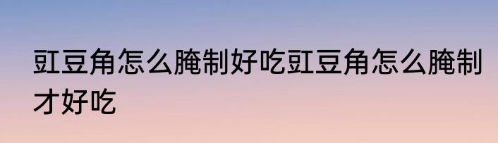 豇豆角怎么腌制好吃豇豆角怎么腌制才好吃