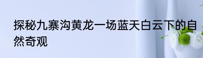 探秘九寨沟黄龙一场蓝天白云下的自然奇观