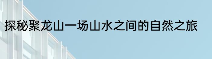 探秘聚龙山一场山水之间的自然之旅