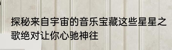 探秘来自宇宙的音乐宝藏这些星星之歌绝对让你心驰神往