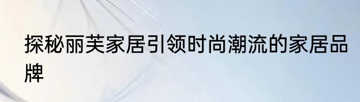 探秘丽芙家居引领时尚潮流的家居品牌