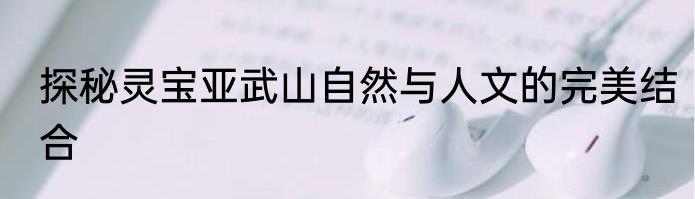 探秘灵宝亚武山自然与人文的完美结合