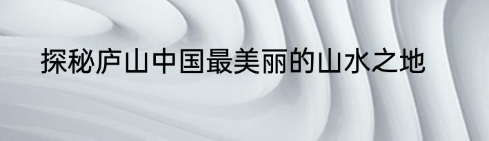 探秘庐山中国最美丽的山水之地