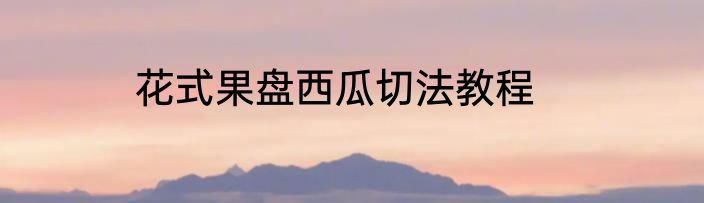 花式果盘西瓜切法教程