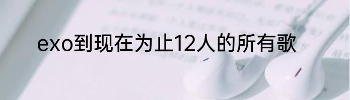 exo到现在为止12人的所有歌