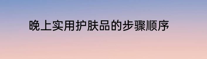 晚上实用护肤品的步骤顺序