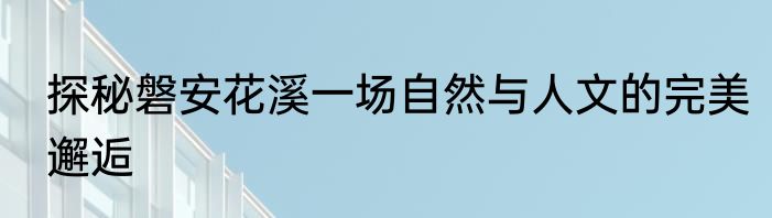 探秘磐安花溪一场自然与人文的完美邂逅