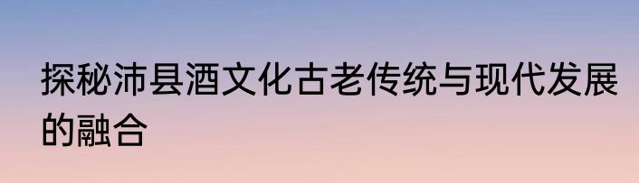 探秘沛县酒文化古老传统与现代发展的融合