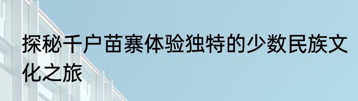 探秘千户苗寨体验独特的少数民族文化之旅