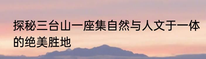 探秘三台山一座集自然与人文于一体的绝美胜地