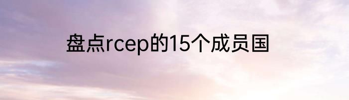 盘点rcep的15个成员国