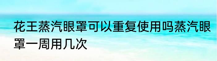花王蒸汽眼罩可以重复使用吗蒸汽眼罩一周用几次