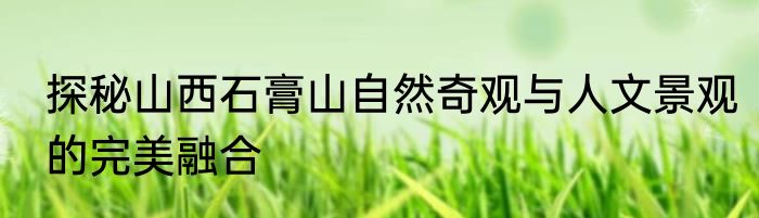 探秘山西石膏山自然奇观与人文景观的完美融合