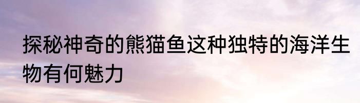 探秘神奇的熊猫鱼这种独特的海洋生物有何魅力