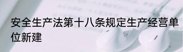 安全生产法第十八条规定生产经营单位新建