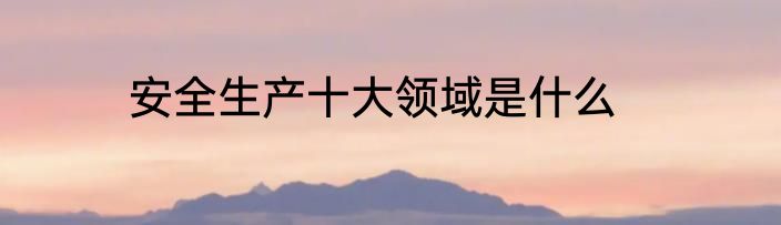 安全生产十大领域是什么