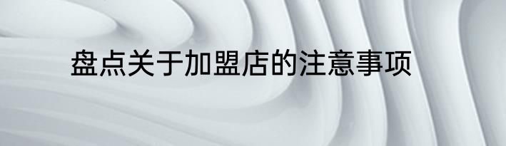 盘点关于加盟店的注意事项