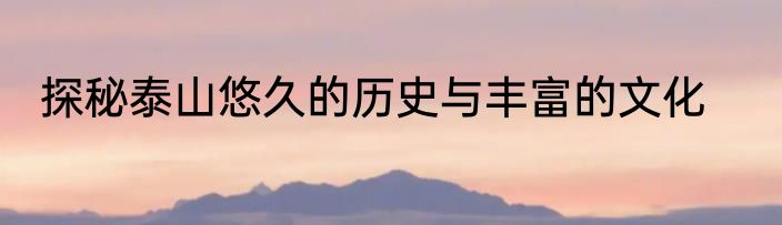 探秘泰山悠久的历史与丰富的文化
