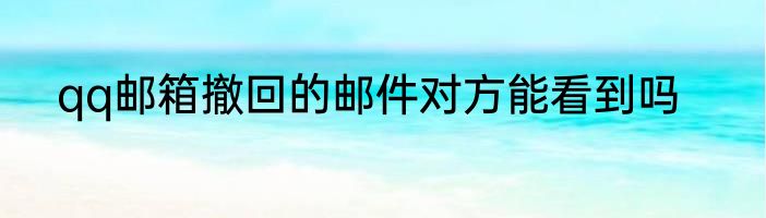 qq邮箱撤回的邮件对方能看到吗