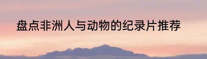 盘点非洲人与动物的纪录片推荐