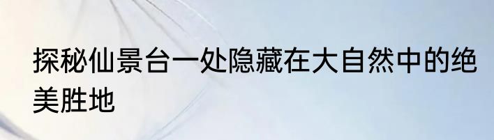 探秘仙景台一处隐藏在大自然中的绝美胜地